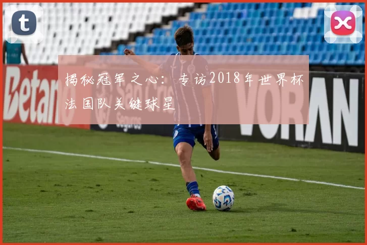 揭秘冠军之心:专访2018年世界杯法国队关键球星