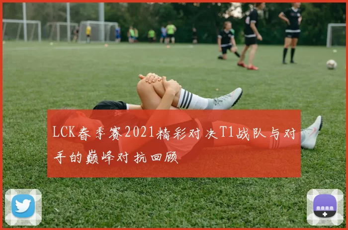 LCK春季赛2021精彩对决T1战队与对手的巅峰对抗回顾