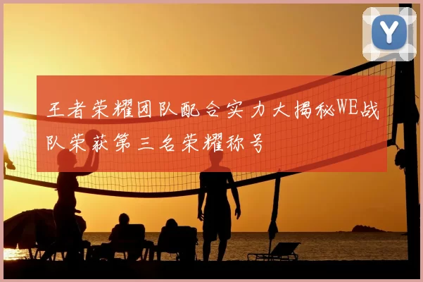 王者荣耀团队配合实力大揭秘WE战队荣获第三名荣耀称号
