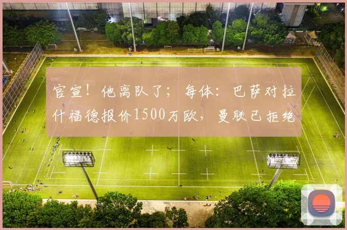 官宣!他离队了;每体:巴萨对拉什福德报价1500万欧,曼联已拒绝