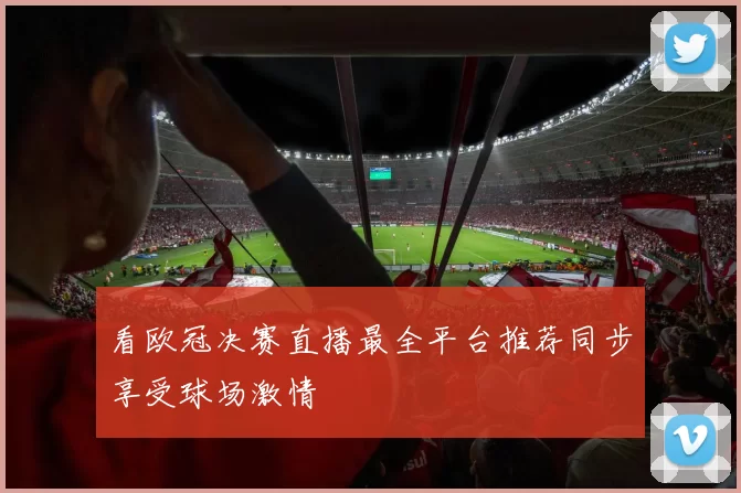 看欧冠决赛直播最全平台推荐同步享受球场激情