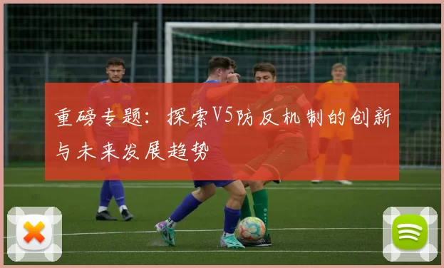 重磅专题：探索V5防反机制的创新与未来发展趋势