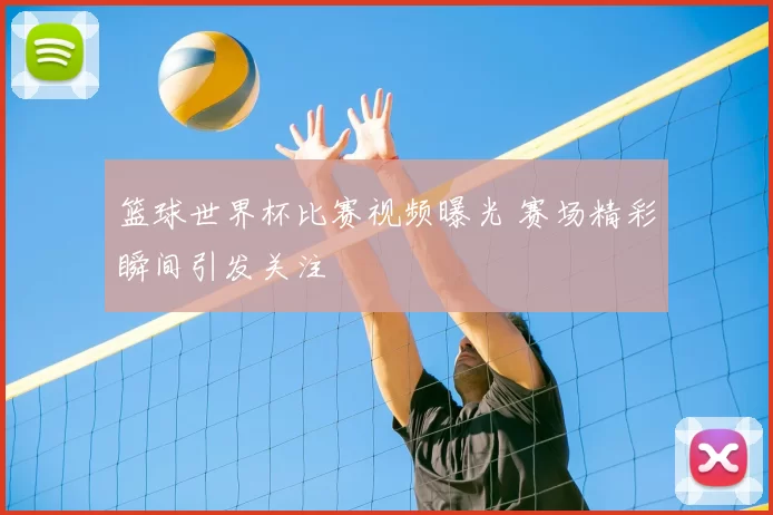 篮球世界杯比赛视频曝光 赛场精彩瞬间引发关注