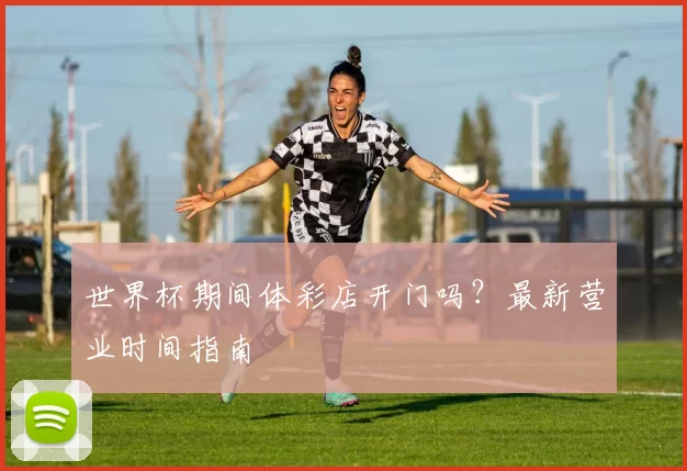 世界杯期间体彩店开门吗？最新营业时间指南