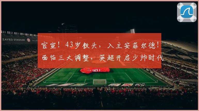 官宣！43岁教头，入主安菲尔德！面临三大调整，英超开启少帅时代