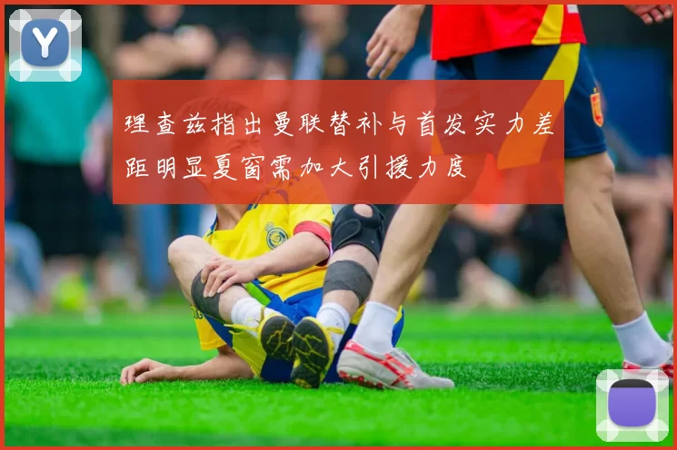 理查兹指出曼联替补与首发实力差距明显夏窗需加大引援力度