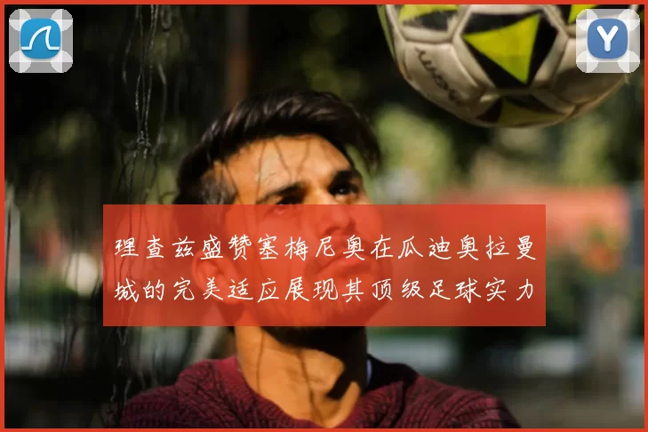 理查兹盛赞塞梅尼奥在瓜迪奥拉曼城的完美适应展现其顶级足球实力