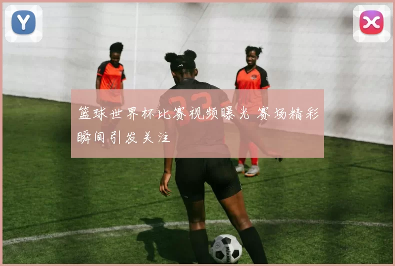 篮球世界杯比赛视频曝光 赛场精彩瞬间引发关注