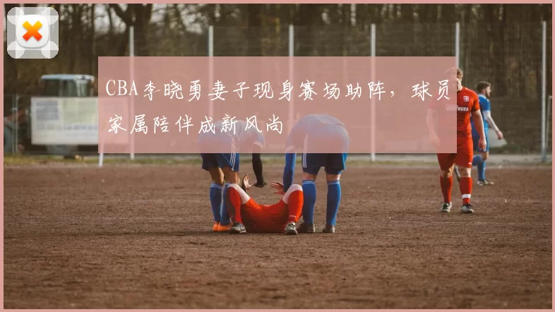 CBA李晓勇妻子现身赛场助阵,球员家属陪伴成新风尚