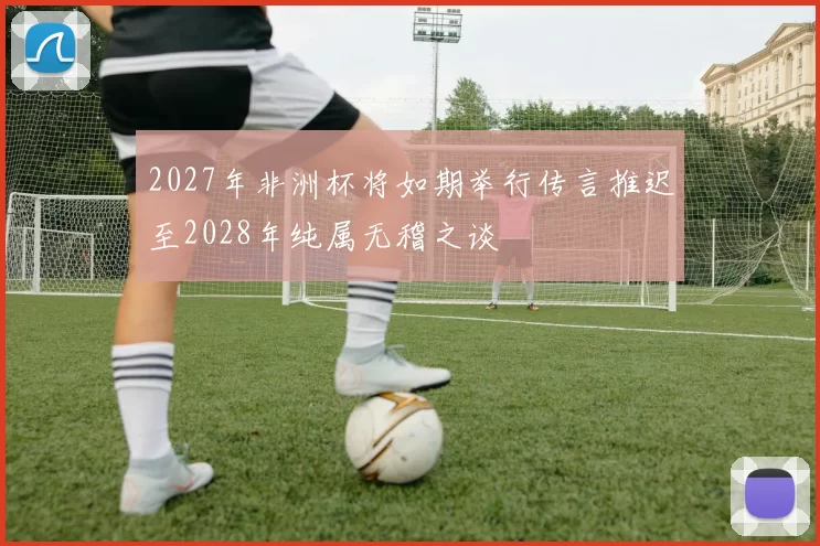 2027年非洲杯将如期举行传言推迟至2028年纯属无稽之谈