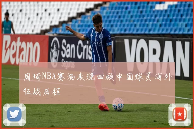 周琦NBA赛场表现回顾中国球员海外征战历程