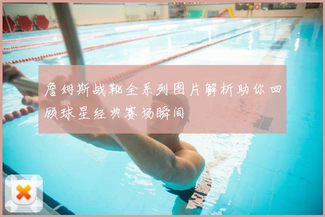 詹姆斯战靴全系列图片解析助你回顾球星经典赛场瞬间