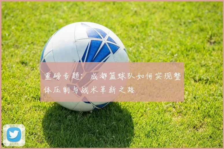 重磅专题:成都篮球队如何实现整体压制与战术革新之路