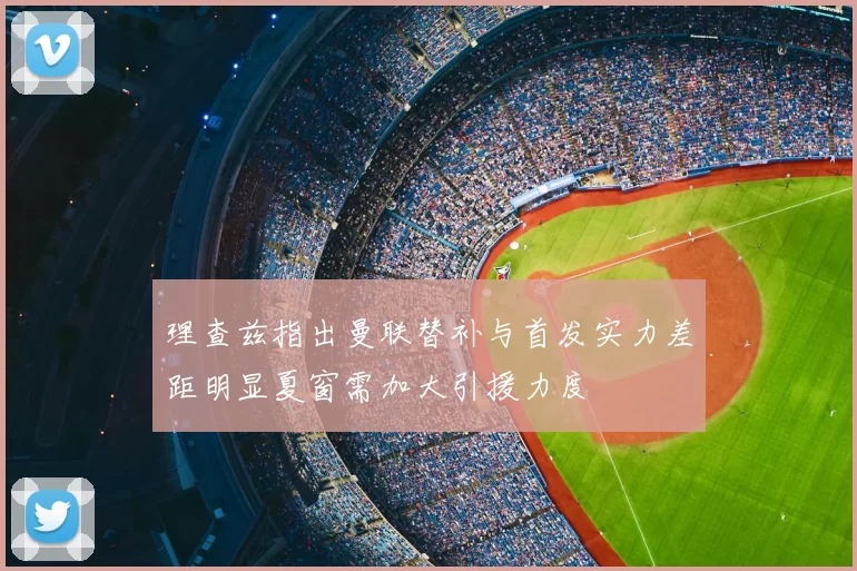 理查兹指出曼联替补与首发实力差距明显夏窗需加大引援力度