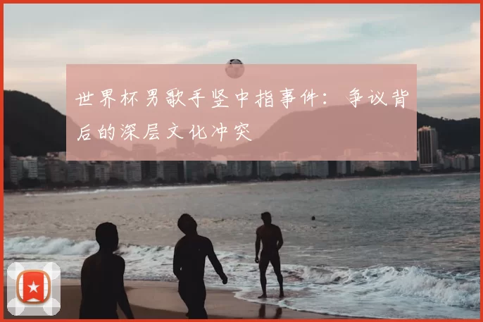 世界杯男歌手竖中指事件:争议背后的深层文化冲突