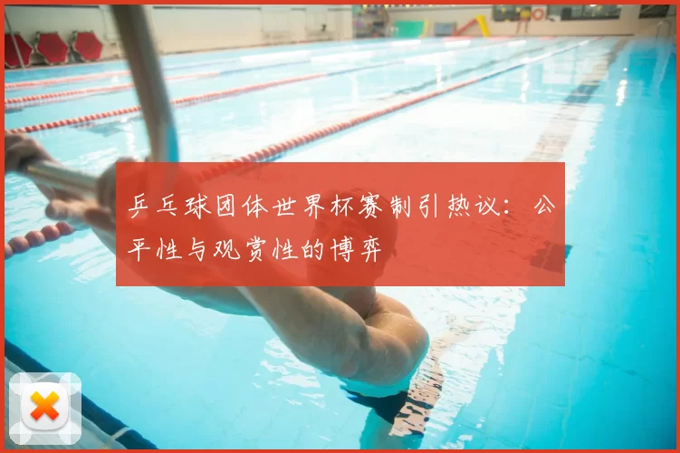 乒乓球团体世界杯赛制引热议:公平性与观赏性的博弈