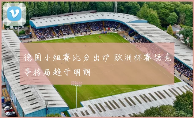 德国小组赛比分出炉 欧洲杯赛场竞争格局趋于明朗