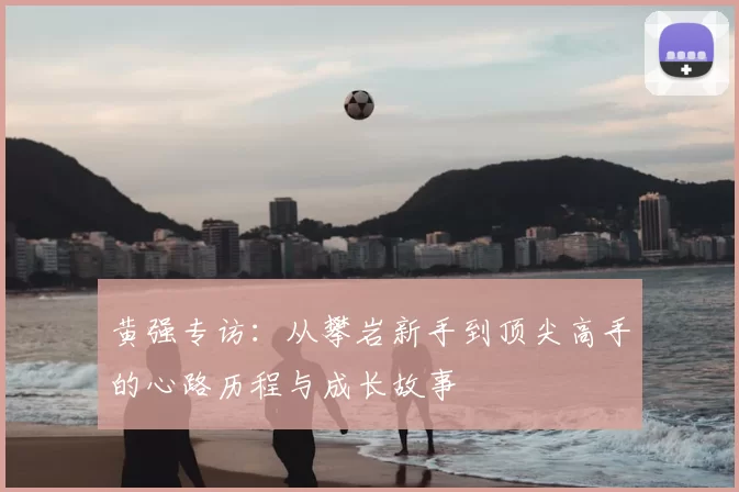 黄强专访：从攀岩新手到顶尖高手的心路历程与成长故事