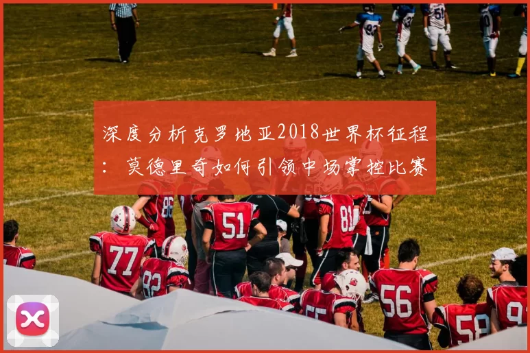 深度分析克罗地亚2018世界杯征程:莫德里奇如何引领中场掌控比赛