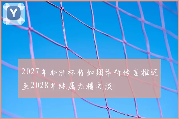 2027年非洲杯将如期举行传言推迟至2028年纯属无稽之谈