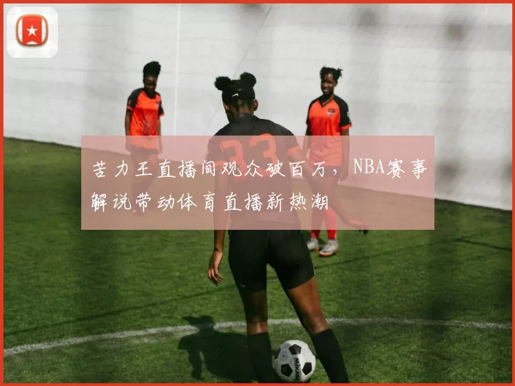 苦力王直播间观众破百万,NBA赛事解说带动体育直播新热潮