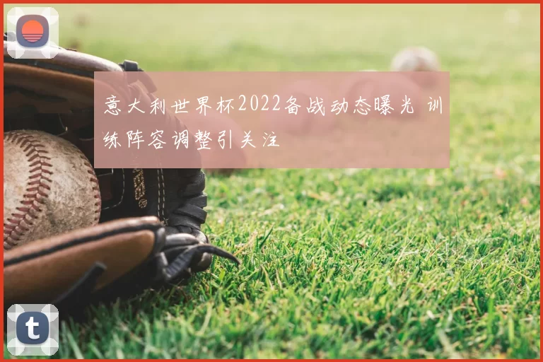 意大利世界杯2022备战动态曝光 训练阵容调整引关注