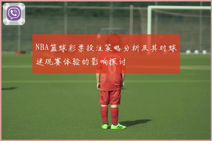 NBA篮球彩票投注策略分析及其对球迷观赛体验的影响探讨
