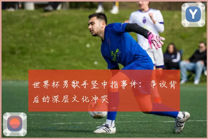 世界杯男歌手竖中指事件：争议背后的深层文化冲突