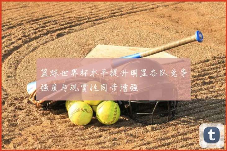 篮球世界杯水平提升明显各队竞争强度与观赏性同步增强