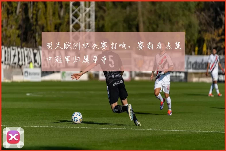 明天欧洲杯决赛打响,赛前看点集中冠军归属争夺