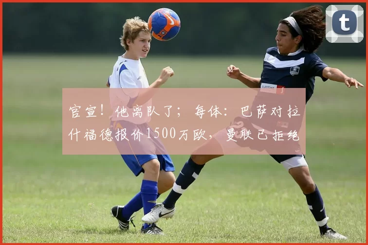 官宣！他离队了；每体：巴萨对拉什福德报价1500万欧，曼联已拒绝