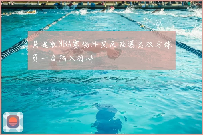易建联NBA赛场冲突画面曝光双方球员一度陷入对峙