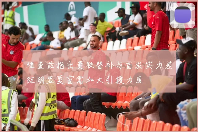 理查兹指出曼联替补与首发实力差距明显夏窗需加大引援力度