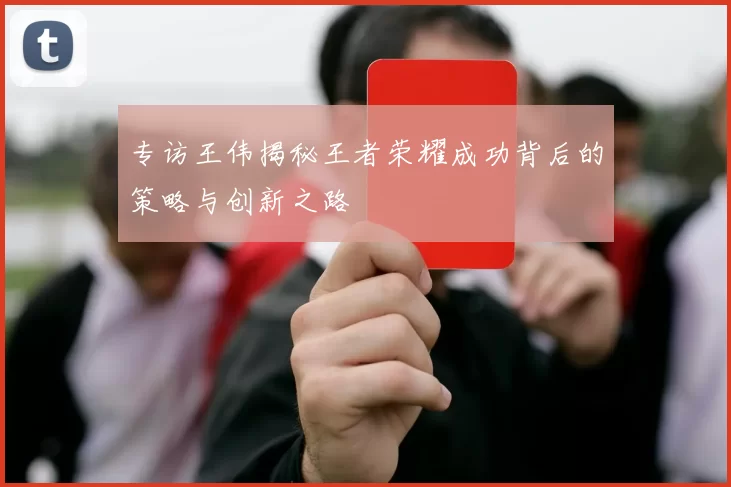 专访王伟揭秘王者荣耀成功背后的策略与创新之路