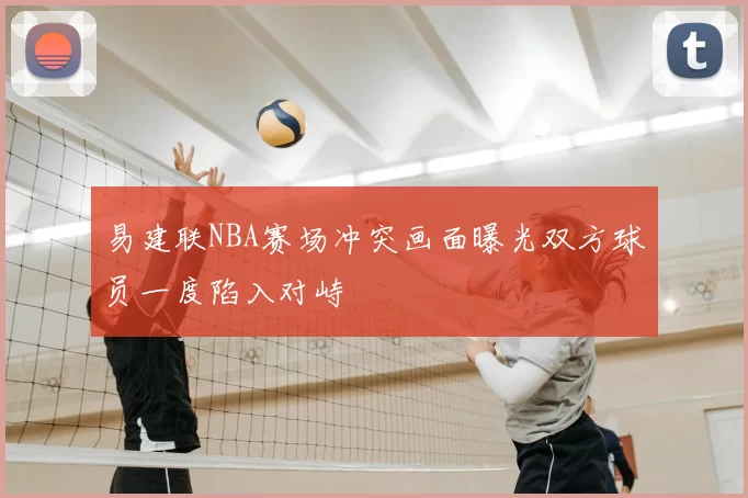 易建联NBA赛场冲突画面曝光双方球员一度陷入对峙