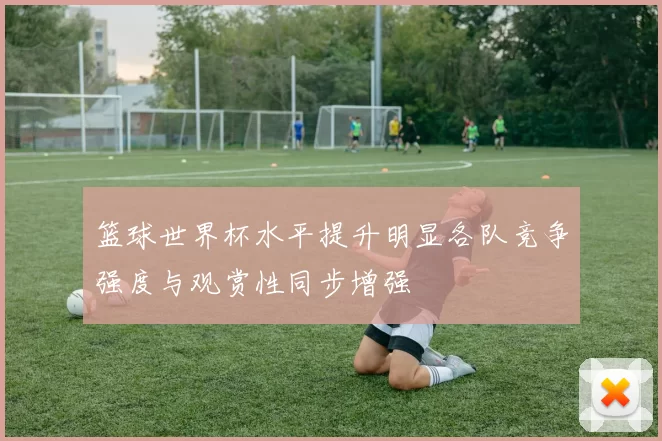 篮球世界杯水平提升明显各队竞争强度与观赏性同步增强
