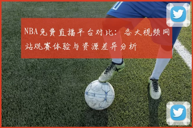 NBA免费直播平台对比:各大视频网站观赛体验与资源差异分析