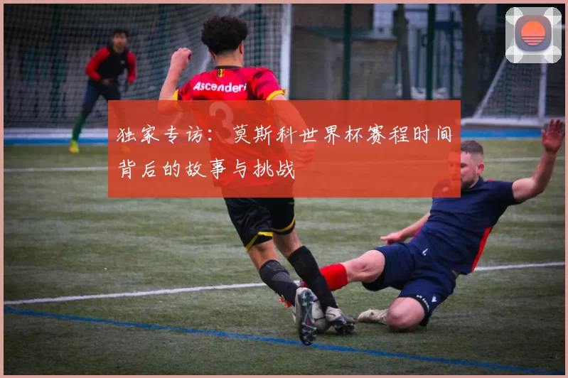 独家专访:莫斯科世界杯赛程时间背后的故事与挑战