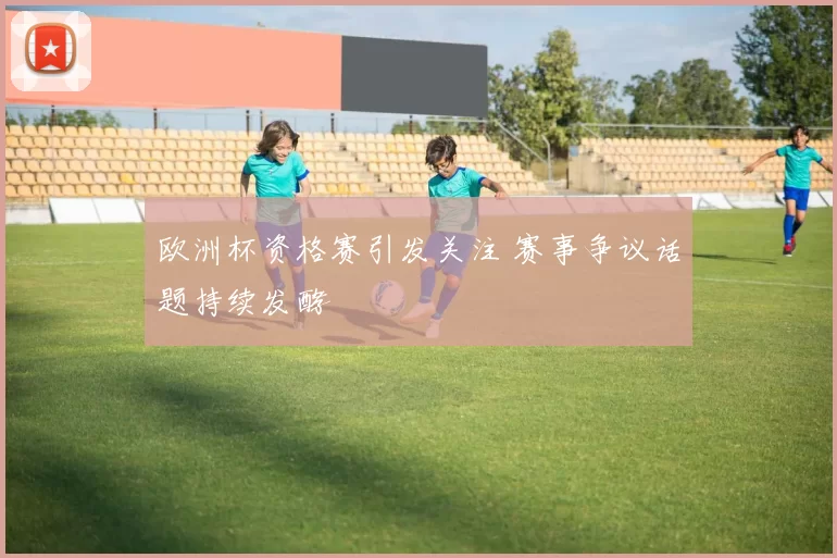 欧洲杯资格赛引发关注 赛事争议话题持续发酵