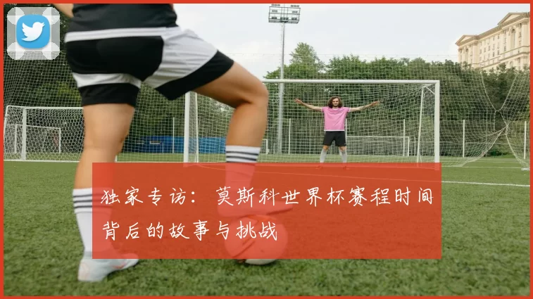 独家专访:莫斯科世界杯赛程时间背后的故事与挑战