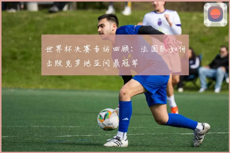 世界杯决赛专访回顾:法国队如何击败克罗地亚问鼎冠军