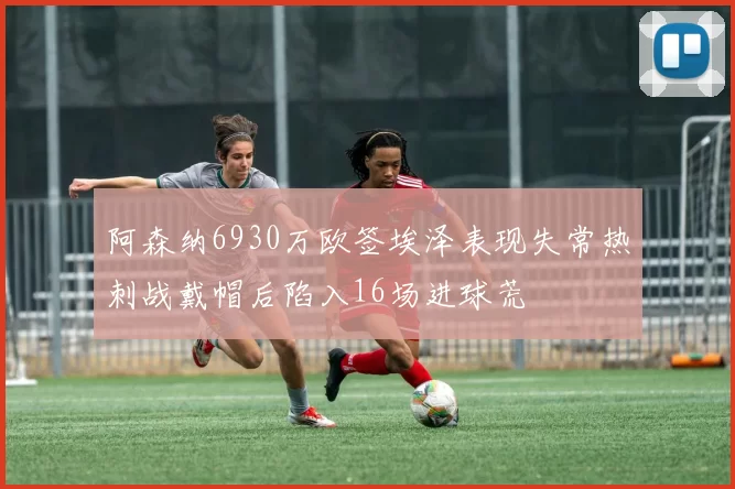 阿森纳6930万欧签埃泽表现失常热刺战戴帽后陷入16场进球荒