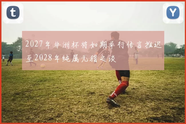 2027年非洲杯将如期举行传言推迟至2028年纯属无稽之谈