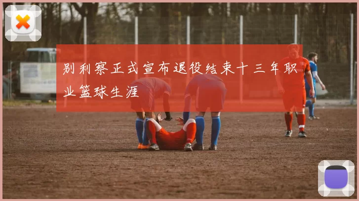 别利察正式宣布退役结束十三年职业篮球生涯