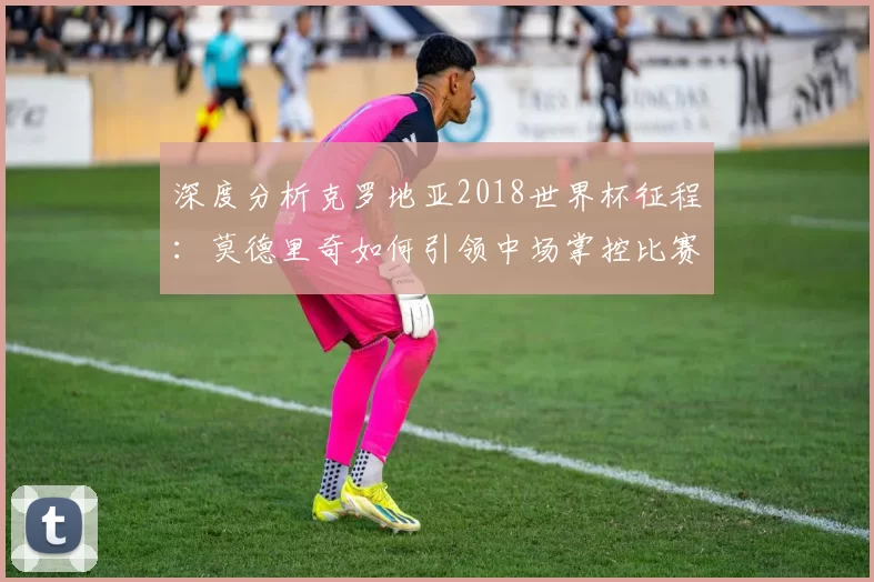 深度分析克罗地亚2018世界杯征程：莫德里奇如何引领中场掌控比赛