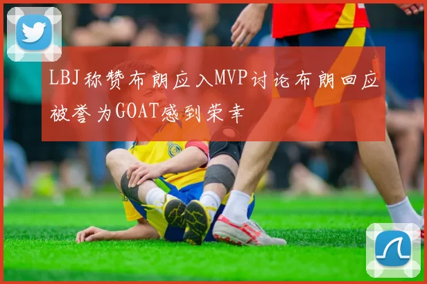 LBJ称赞布朗应入MVP讨论布朗回应被誉为GOAT感到荣幸