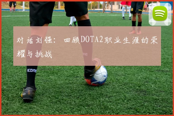 对话刘强:回顾DOTA2职业生涯的荣耀与挑战