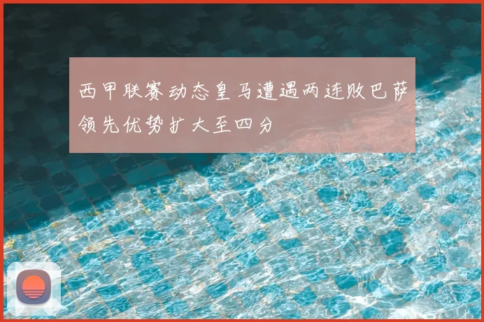 西甲联赛动态皇马遭遇两连败巴萨领先优势扩大至四分