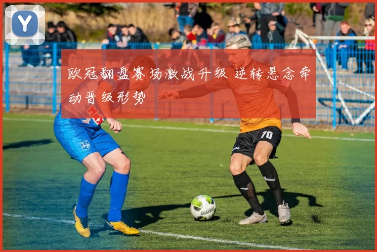 欧冠翻盘赛场激战升级 逆转悬念牵动晋级形势