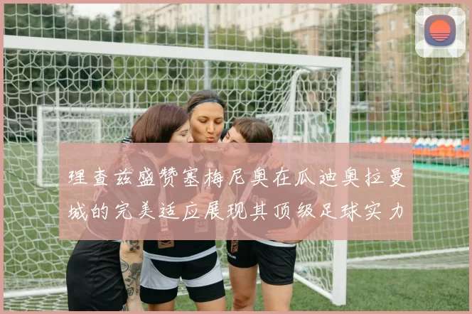 理查兹盛赞塞梅尼奥在瓜迪奥拉曼城的完美适应展现其顶级足球实力
